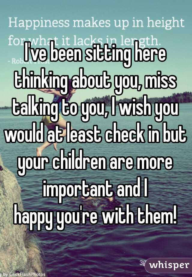 I've been sitting here thinking about you, miss talking to you, I wish you would at least check in but your children are more important and I
 happy you're with them! 