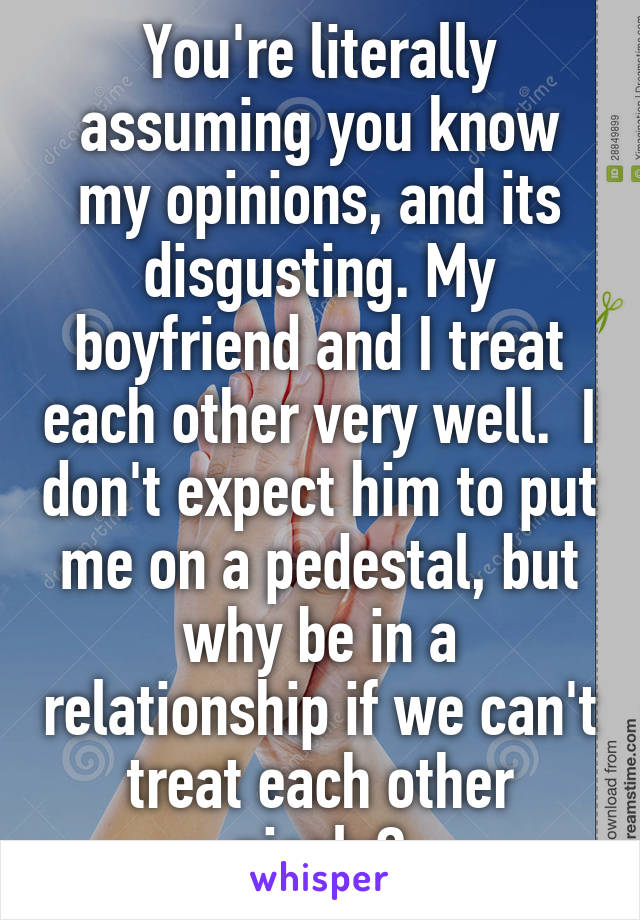 You're literally assuming you know my opinions, and its disgusting. My boyfriend and I treat each other very well.  I don't expect him to put me on a pedestal, but why be in a relationship if we can't treat each other nicely?