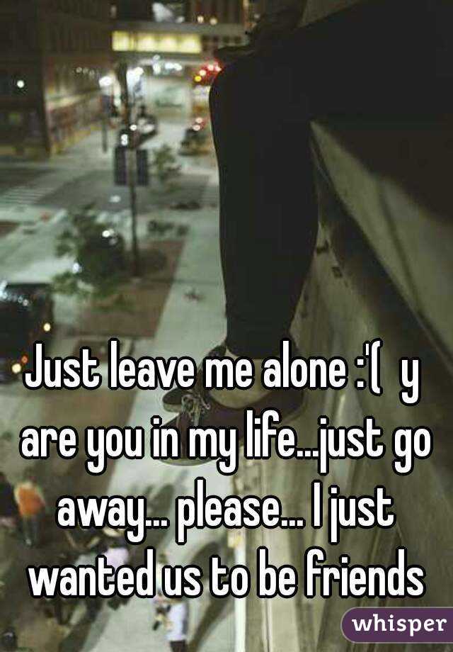 Just leave me alone :'(  y are you in my life...just go away... please... I just wanted us to be friends