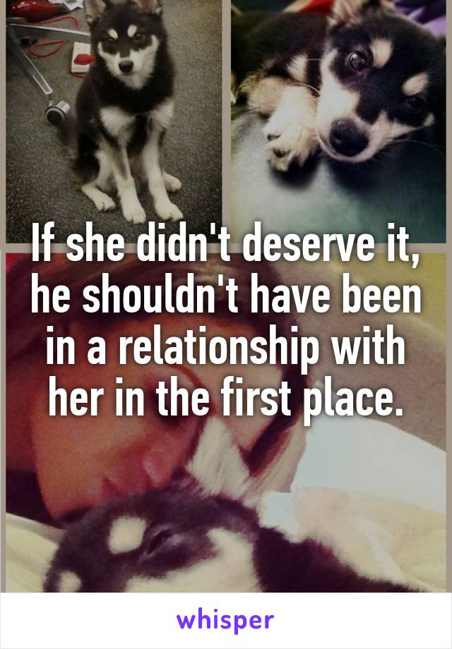 If she didn't deserve it, he shouldn't have been in a relationship with her in the first place.