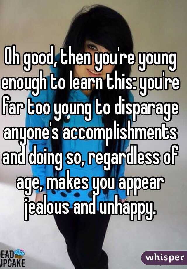 Oh good, then you're young enough to learn this: you're far too young to disparage anyone's accomplishments and doing so, regardless of age, makes you appear jealous and unhappy. 