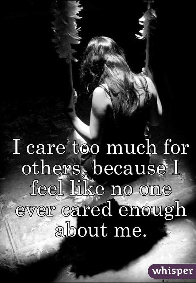 I care too much for others, because I feel like no one ever cared enough about me. 