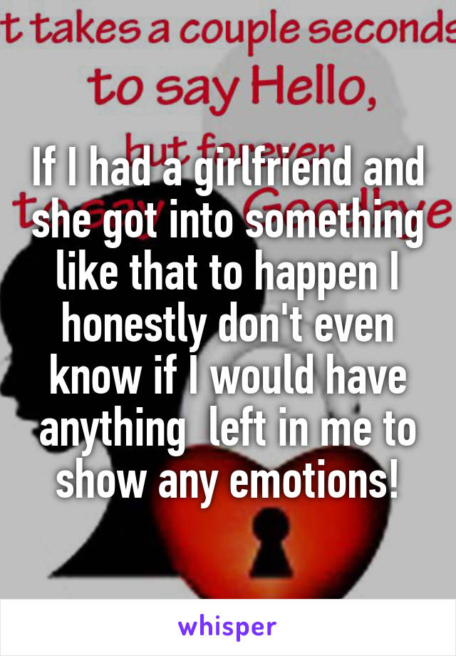 If I had a girlfriend and she got into something like that to happen I honestly don't even know if I would have anything  left in me to show any emotions!