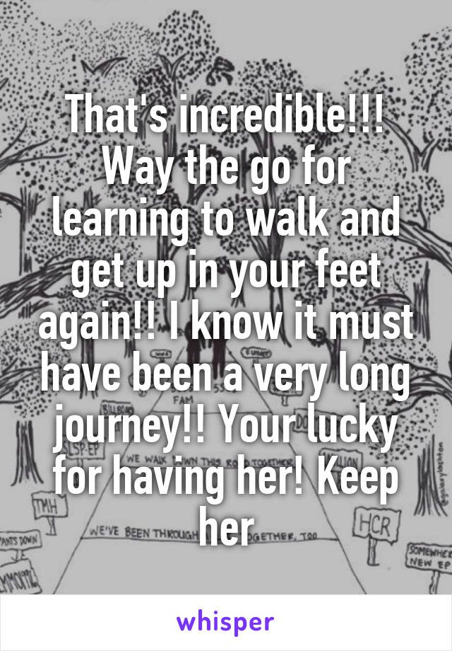 That's incredible!!! Way the go for learning to walk and get up in your feet again!! I know it must have been a very long journey!! Your lucky for having her! Keep her