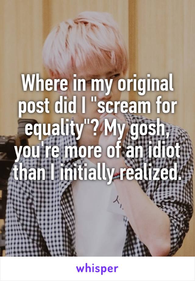 Where in my original post did I "scream for equality"? My gosh, you're more of an idiot than I initially realized. 