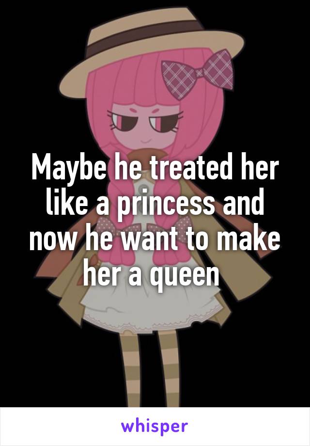 Maybe he treated her like a princess and now he want to make her a queen 