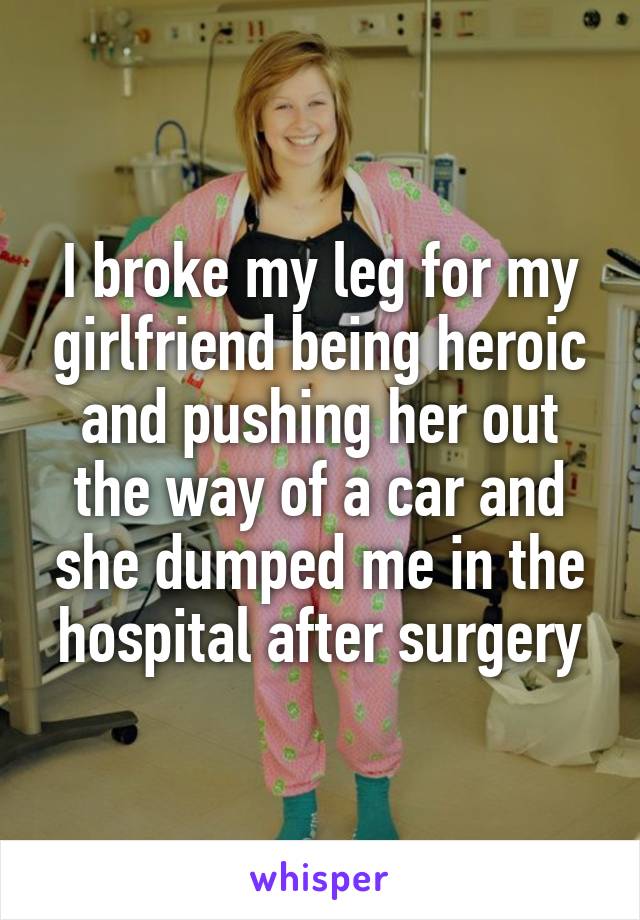 I broke my leg for my girlfriend being heroic and pushing her out the way of a car and she dumped me in the hospital after surgery