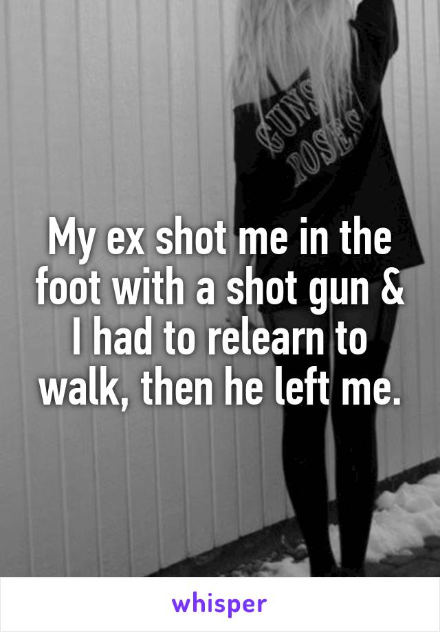 My ex shot me in the foot with a shot gun & I had to relearn to walk, then he left me.