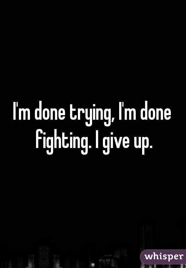 I'm done trying, I'm done fighting. I give up.