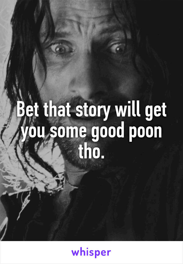 Bet that story will get you some good poon tho.