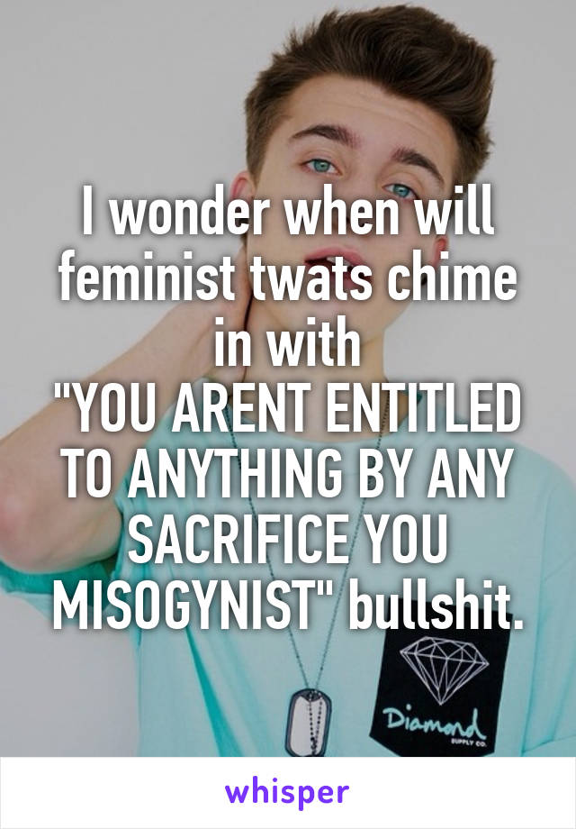 I wonder when will feminist twats chime in with
"YOU ARENT ENTITLED TO ANYTHING BY ANY SACRIFICE YOU MISOGYNIST" bullshit.