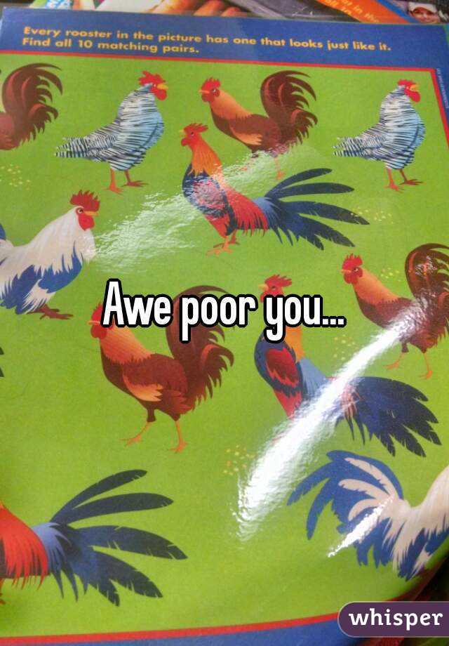 Awe poor you...