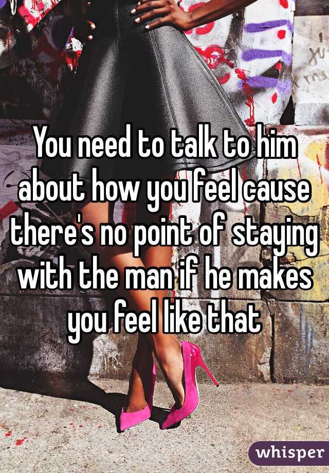 You need to talk to him about how you feel cause there's no point of staying with the man if he makes you feel like that 