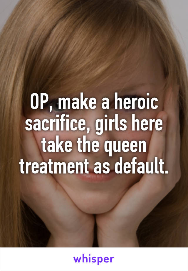 OP, make a heroic sacrifice, girls here take the queen treatment as default.