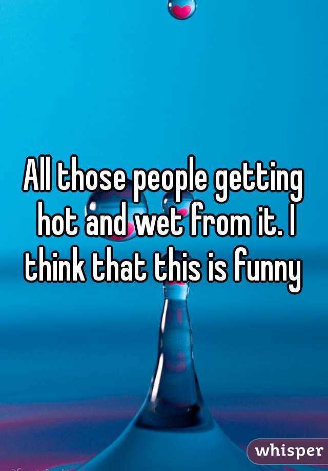 All those people getting hot and wet from it. I think that this is funny 