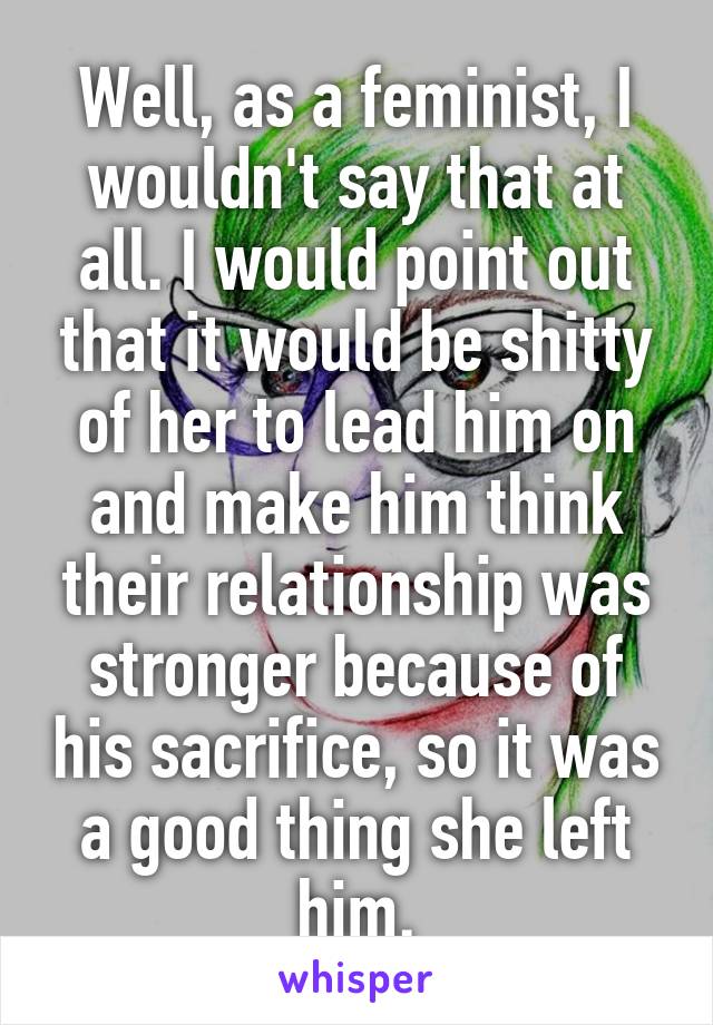 Well, as a feminist, I wouldn't say that at all. I would point out that it would be shitty of her to lead him on and make him think their relationship was stronger because of his sacrifice, so it was a good thing she left him.