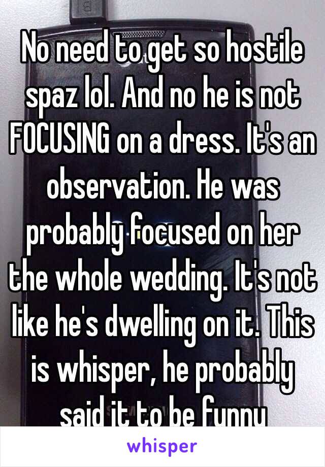 No need to get so hostile spaz lol. And no he is not FOCUSING on a dress. It's an observation. He was probably focused on her the whole wedding. It's not like he's dwelling on it. This is whisper, he probably said it to be funny 