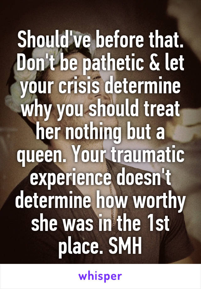 Should've before that. Don't be pathetic & let your crisis determine why you should treat her nothing but a queen. Your traumatic experience doesn't determine how worthy she was in the 1st place. SMH