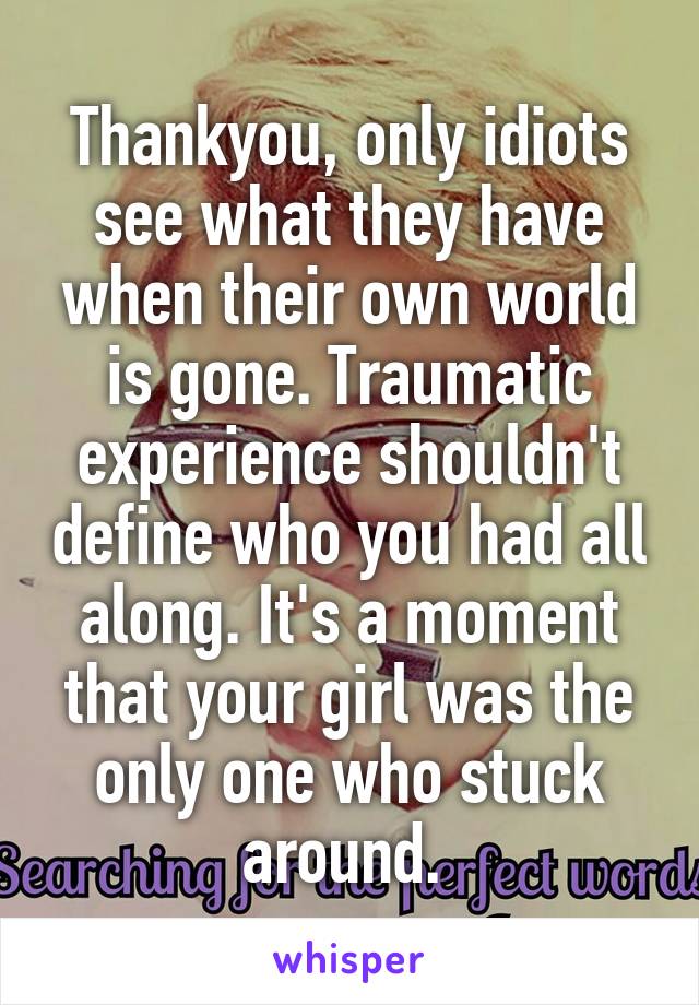 Thankyou, only idiots see what they have when their own world is gone. Traumatic experience shouldn't define who you had all along. It's a moment that your girl was the only one who stuck around. 