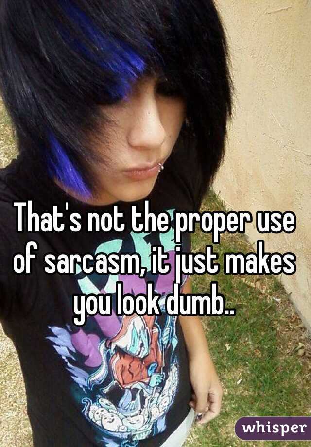 That's not the proper use of sarcasm, it just makes you look dumb..