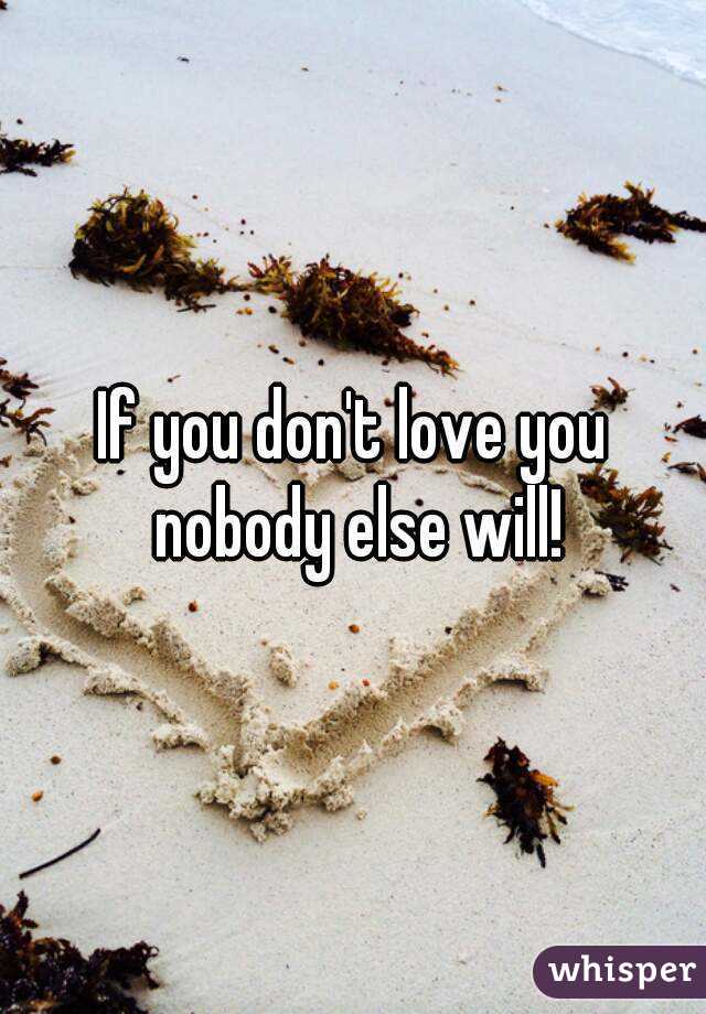 If you don't love you nobody else will!