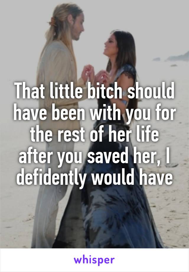 That little bitch should have been with you for the rest of her life after you saved her, I defidently would have