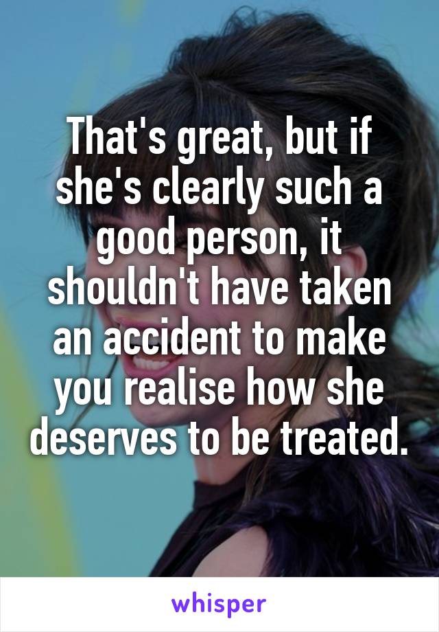 That's great, but if she's clearly such a good person, it shouldn't have taken an accident to make you realise how she deserves to be treated. 