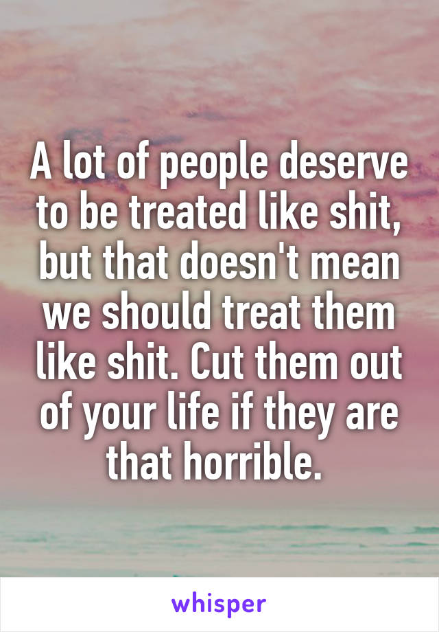 A lot of people deserve to be treated like shit, but that doesn't mean we should treat them like shit. Cut them out of your life if they are that horrible. 