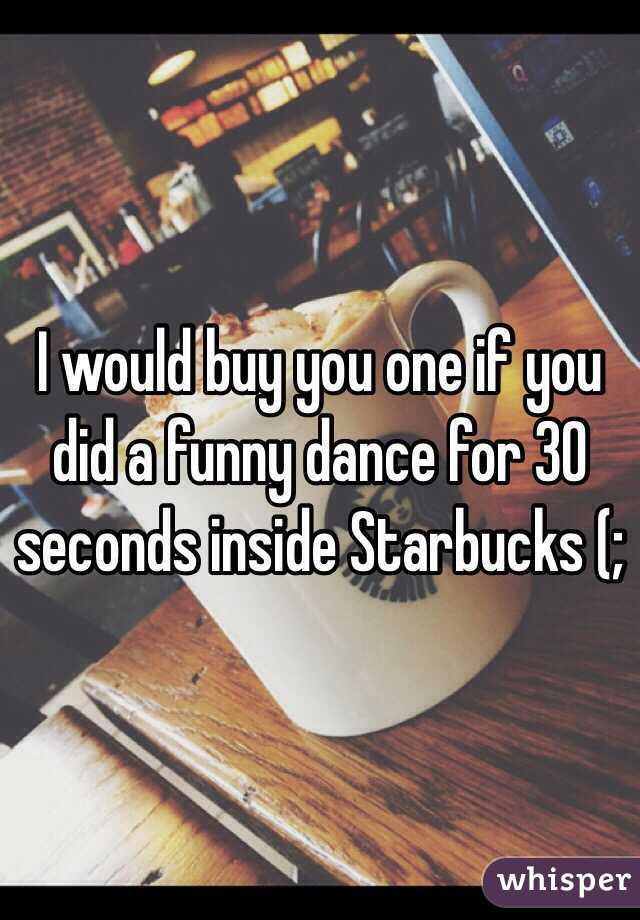 I would buy you one if you did a funny dance for 30 seconds inside Starbucks (; 