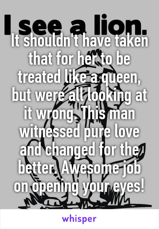 It shouldn't have taken that for her to be treated like a queen, but were all looking at it wrong. This man witnessed pure love and changed for the better. Awesome job on opening your eyes!