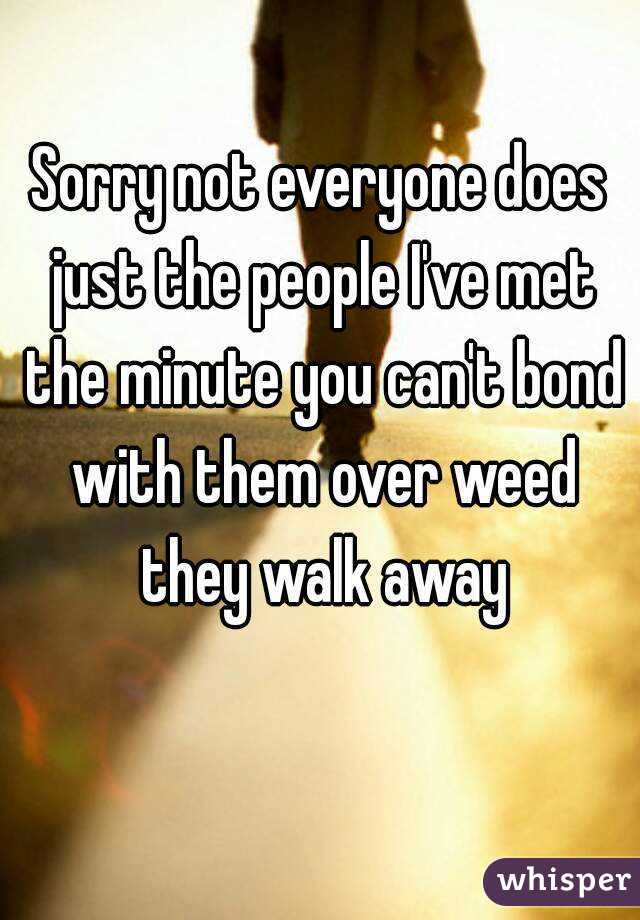 Sorry not everyone does just the people I've met the minute you can't bond with them over weed they walk away