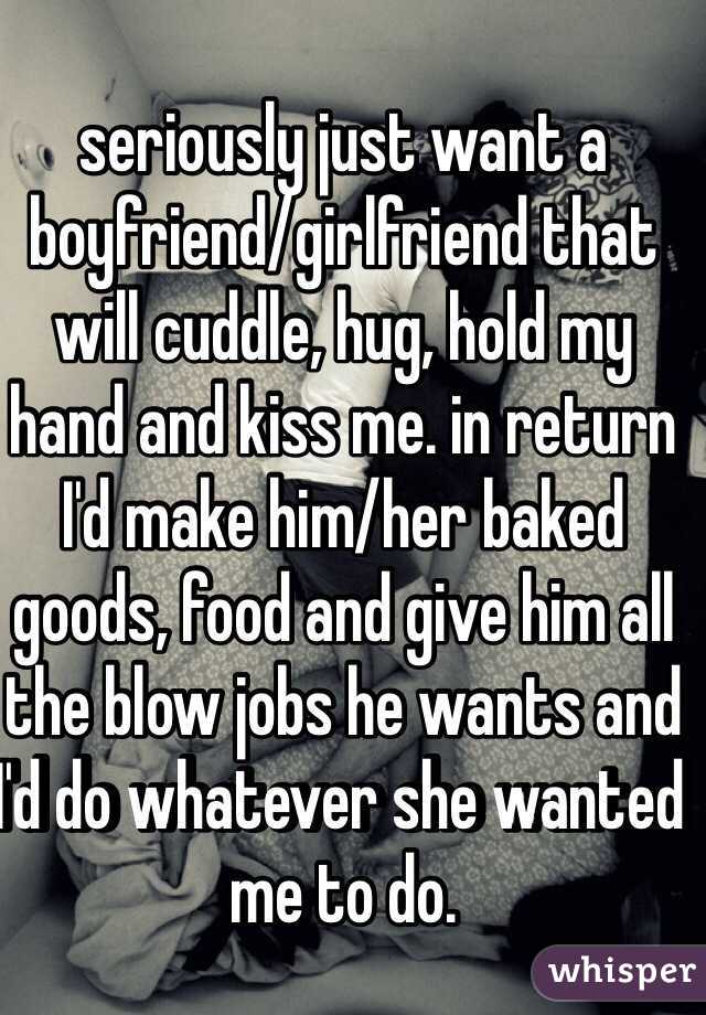 seriously just want a boyfriend/girlfriend that will cuddle, hug, hold my hand and kiss me. in return I'd make him/her baked goods, food and give him all the blow jobs he wants and I'd do whatever she wanted me to do. 