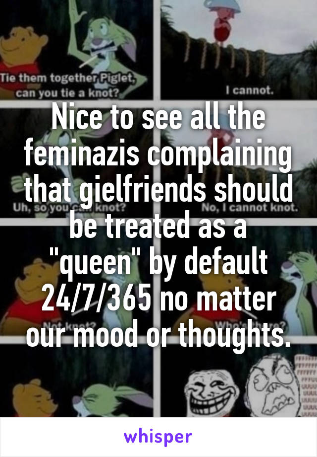 Nice to see all the feminazis complaining that gielfriends should be treated as a "queen" by default 24/7/365 no matter our mood or thoughts.