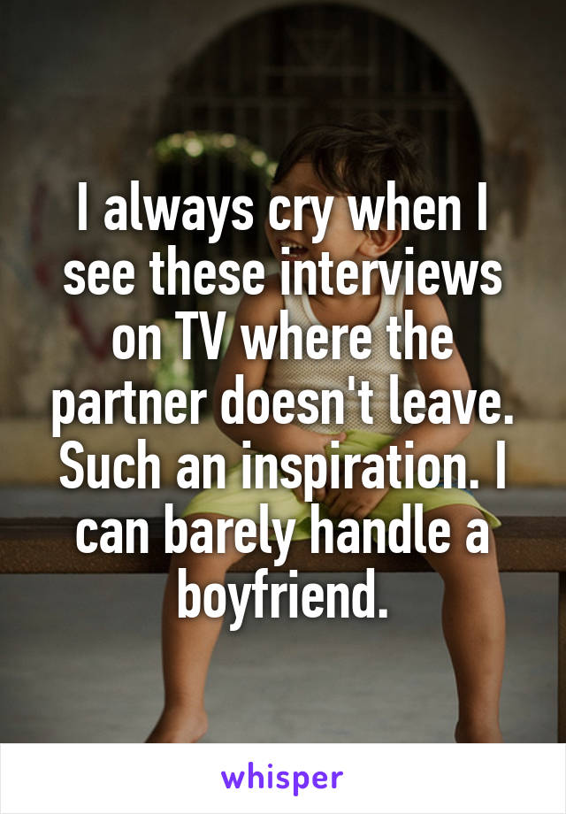 I always cry when I see these interviews on TV where the partner doesn't leave. Such an inspiration. I can barely handle a boyfriend.