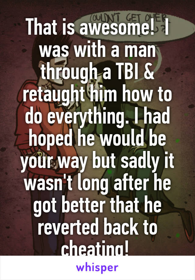 That is awesome!  I was with a man through a TBI & retaught him how to do everything. I had hoped he would be your way but sadly it wasn't long after he got better that he reverted back to cheating! 