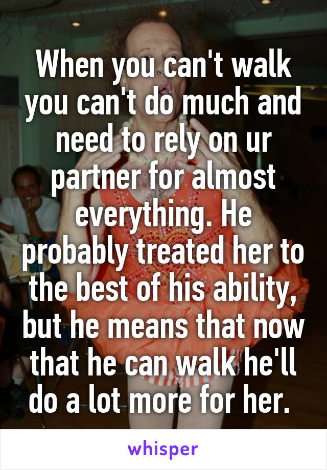 When you can't walk you can't do much and need to rely on ur partner for almost everything. He probably treated her to the best of his ability, but he means that now that he can walk he'll do a lot more for her. 