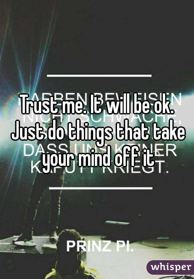 Trust me. It will be ok. Just do things that take your mind off it