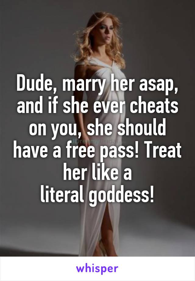 Dude, marry her asap, and if she ever cheats on you, she should have a free pass! Treat her like a
literal goddess!