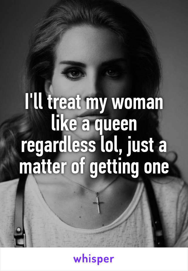 I'll treat my woman like a queen regardless lol, just a matter of getting one