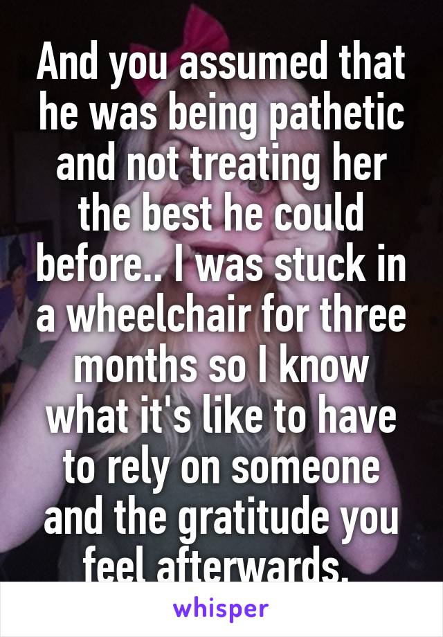 And you assumed that he was being pathetic and not treating her the best he could before.. I was stuck in a wheelchair for three months so I know what it's like to have to rely on someone and the gratitude you feel afterwards. 