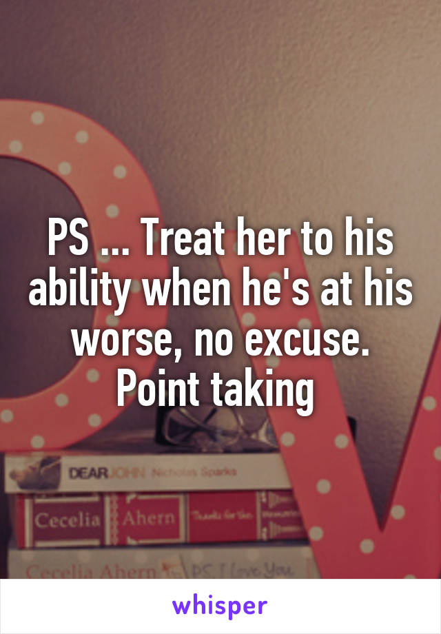 PS ... Treat her to his ability when he's at his worse, no excuse. Point taking 