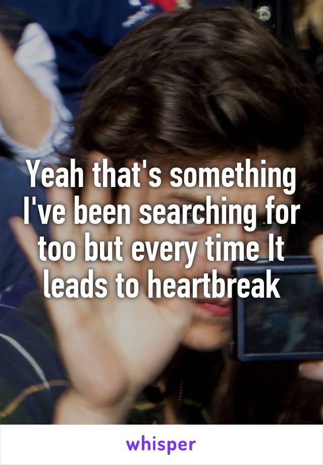 Yeah that's something I've been searching for too but every time It leads to heartbreak