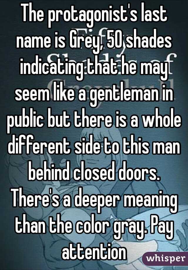 The protagonist's last name is Grey, 50 shades indicating that he may seem like a gentleman in public but there is a whole different side to this man behind closed doors. There's a deeper meaning than the color gray. Pay attention 