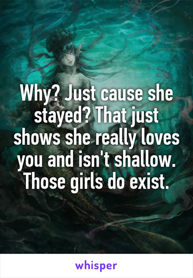 Why? Just cause she stayed? That just shows she really loves you and isn't shallow. Those girls do exist.