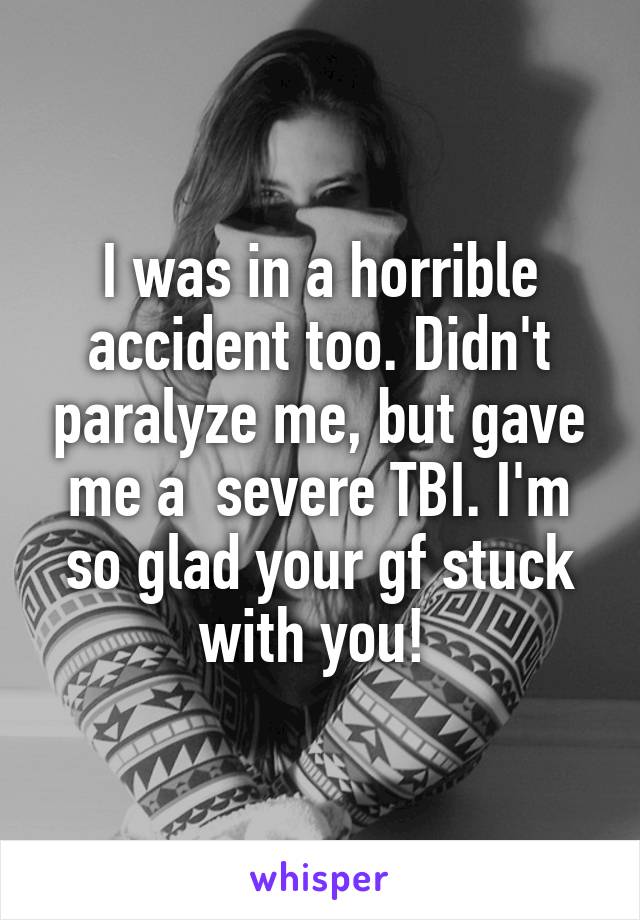 I was in a horrible accident too. Didn't paralyze me, but gave me a  severe TBI. I'm so glad your gf stuck with you! 