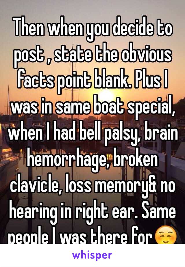 Then when you decide to post , state the obvious facts point blank. Plus I was in same boat special, when I had bell palsy, brain hemorrhage, broken clavicle, loss memory& no hearing in right ear. Same people I was there for☺️