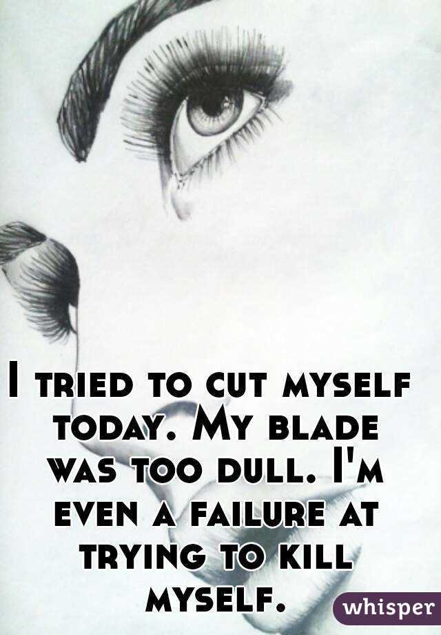 I tried to cut myself today. My blade was too dull. I'm even a failure at trying to kill myself.