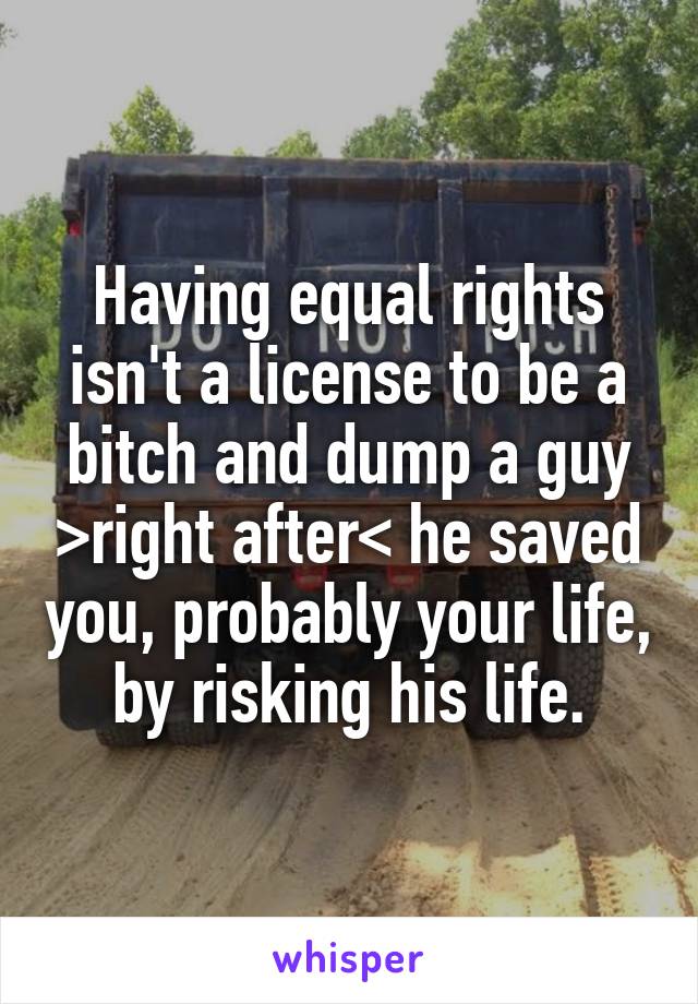 Having equal rights isn't a license to be a bitch and dump a guy >right after< he saved you, probably your life, by risking his life.