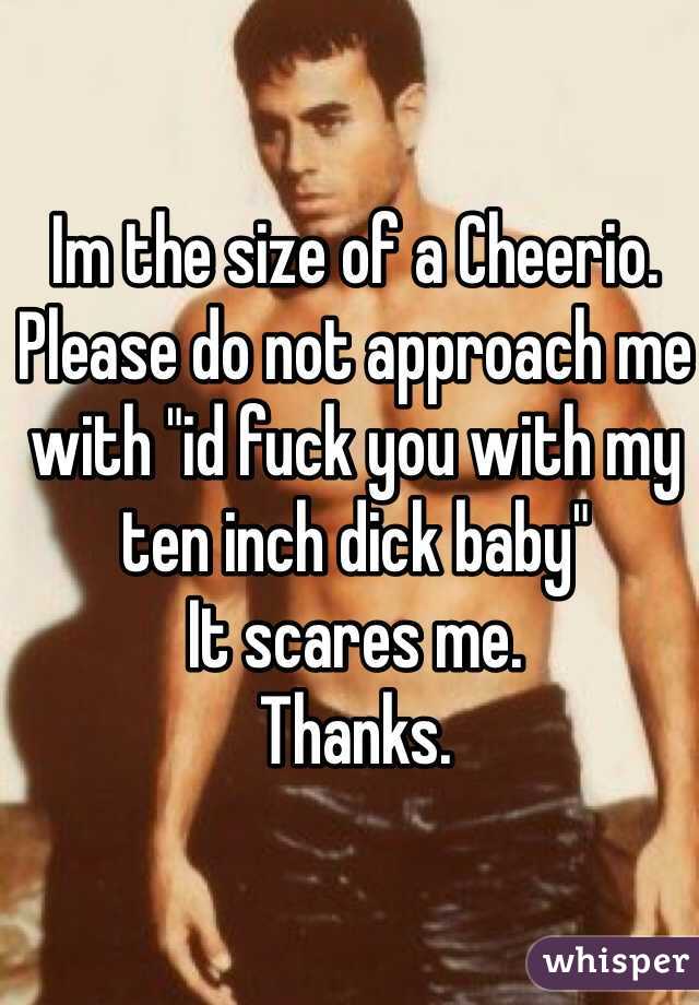 Im the size of a Cheerio. Please do not approach me with "id fuck you with my ten inch dick baby" 
It scares me. 
Thanks. 
