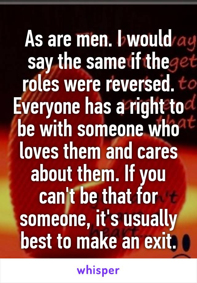 As are men. I would say the same if the roles were reversed. Everyone has a right to be with someone who loves them and cares about them. If you can't be that for someone, it's usually best to make an exit.